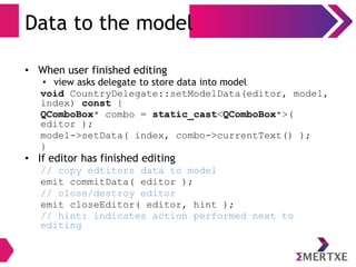 Data to the model
• When user finished editing
• view asks delegate to store data into model
void CountryDelegate::setModelData(editor, model,
index) const {
QComboBox* combo = static_cast<QComboBox*>(
editor );
model->setData( index, combo->currentText() );
}
• If editor has finished editing
// copy edtitors data to model
emit commitData( editor );
// close/destroy editor
emit closeEditor( editor, hint );
// hint: indicates action performed next to
editing
 