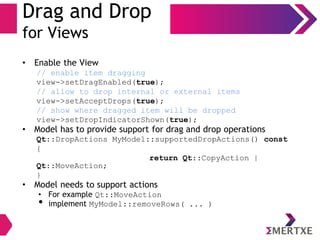 Drag and Drop
for Views
• Enable the View
// enable item dragging
view->setDragEnabled(true);
// allow to drop internal or external items
view->setAcceptDrops(true);
// show where dragged item will be dropped
view->setDropIndicatorShown(true);
• Model has to provide support for drag and drop operations
Qt::DropActions MyModel::supportedDropActions() const
{
return Qt::CopyAction |
Qt::MoveAction;
}
• Model needs to support actions
• For example Qt::MoveAction
• implement MyModel::removeRows( ... )
 