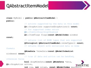 QAbstractItemModel
class MyModel : public QAbstractItemModel {
public:
// actions supported by the data in this model
Qt::DropActions supportedDropActions() const;
// for supported index return
Qt::ItemIs(Drag|Drop)Enabled
Qt::ItemFlags flags(const QModelIndex &index)
const;
// returns list of MIME types that are supported
QStringList QAbstractItemModel::mimeTypes() const;
// returns object with serialized data in mime
formats
QMimeData *mimeData(const QModelIndexList
&indexes) const;
// true if data and action can be handled,
otherwise false
bool dropMimeData(const QMimeData *data,
Qt::DropAction action,
int row, int column, const QModelIndex &parent);
 