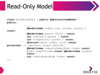 Read-Only Model
class ReadOnlyModel : public QAbstractItemModel {
public:
...
QModelIndex index( row, column, parent )
const;
QModelIndex parent child ) const;
int rowCount( parent ) const;
int columnCount( parent ) const;
QVariant data( index, role) const;
protected: // important helper methods
QModelIndex indexForNode(Node *node) const;
Node* nodeForIndex(const QModelIndex &index)
const;
int rowForNode(Node *node) const;
};
 