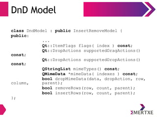 DnD Model
class DndModel : public InsertRemoveModel {
public:
...
Qt::ItemFlags flags( index ) const;
Qt::DropActions supportedDragActions()
const;
Qt::DropActions supportedDropActions()
const;
QStringList mimeTypes() const;
QMimeData *mimeData( indexes ) const;
bool dropMimeData(data, dropAction, row,
column, parent);
bool removeRows(row, count, parent);
bool insertRows(row, count, parent);
};
 