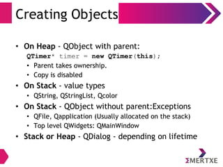 Creating Objects
• On Heap - QObject with parent:
QTimer* timer = new QTimer(this);
• Parent takes ownership.
• Copy is disabled
• On Stack - value types
• QString, QStringList, Qcolor
• On Stack - QObject without parent:Exceptions
• QFile, Qapplication (Usually allocated on the stack)
• Top level QWidgets: QMainWindow
• Stack or Heap - QDialog - depending on lifetime
 