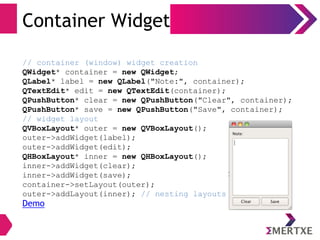 Container Widget
// container (window) widget creation
QWidget* container = new QWidget;
QLabel* label = new QLabel("Note:", container);
QTextEdit* edit = new QTextEdit(container);
QPushButton* clear = new QPushButton("Clear", container);
QPushButton* save = new QPushButton("Save", container);
// widget layout
QVBoxLayout* outer = new QVBoxLayout();
outer->addWidget(label);
outer->addWidget(edit);
QHBoxLayout* inner = new QHBoxLayout();
inner->addWidget(clear);
inner->addWidget(save);
container->setLayout(outer);
outer->addLayout(inner); // nesting layouts
Demo
 
