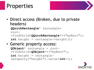 Properties
• Direct access (Broken, due to private
headers)
QQuickRectangle* rectangle=
root-
>findChild<QQuickRectangle*>("myRect");
int height = rectangle->height();
• Generic property access:
QObject* rectangle = root-
>findChild<QObject*>("myRect");
int height = rectangle-
>property("height").value<int>();
 