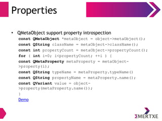 Properties
• QMetaObject support property introspection
const QMetaObject *metaObject = object->metaObject();
const QString className = metaObject->className();
const int propertyCount = metaObject->propertyCount();
for ( int i=0; i<propertyCount; ++i ) {
const QMetaProperty metaProperty = metaObject-
>property(i);
const QString typeName = metaProperty.typeName()
const QString propertyName = metaProperty.name();
const QVariant value = object-
>property(metaProperty.name());
}
Demo
 