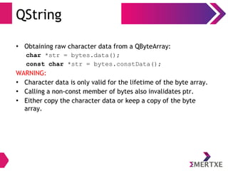 QString
• Obtaining raw character data from a QByteArray:
char *str = bytes.data();
const char *str = bytes.constData();
WARNING:
• Character data is only valid for the lifetime of the byte array.
• Calling a non-const member of bytes also invalidates ptr.
• Either copy the character data or keep a copy of the byte
array.
 