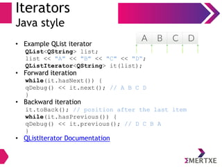 Iterators
Java style
• Example QList iterator
QList<QString> list;
list << "A" << "B" << "C" << "D“;
QListIterator<QString> it(list);
• Forward iteration
while(it.hasNext()) {
qDebug() << it.next(); // A B C D
}
• Backward iteration
it.toBack(); // position after the last item
while(it.hasPrevious()) {
qDebug() << it.previous(); // D C B A
}
• QListIterator Documentation
 