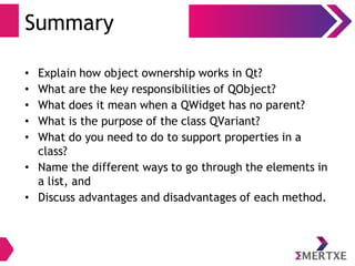 Summary
• Explain how object ownership works in Qt?
• What are the key responsibilities of QObject?
• What does it mean when a QWidget has no parent?
• What is the purpose of the class QVariant?
• What do you need to do to support properties in a
class?
• Name the different ways to go through the elements in
a list, and
• Discuss advantages and disadvantages of each method.
 