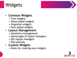 Widgets
• Common Widgets
• Text widgets
• Value based widgets
• Organizer widgets
• Item based widgets
• Layout Management
• Geometry management
• Advantages of layout managers
• Qt's layout managers
• Size policies
• Custom Widgets
• Rules for creating own widgets
 