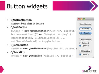 Button widgets
• QAbstractButton
Abstract base class of buttons
• QPushButton
button = new QPushButton("Push Me", parent);
button->setIcon(QIcon("images/icon.png"));
connect(button, SIGNAL(clicked()) ...
setCheckable(bool) - toggle button
• QRadioButton
radio = new QRadioButton("Option 1", parent);
• QCheckBox
check = new QCheckBox("Choice 1", parent);
 