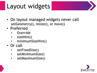 Layout widgets
• On layout managed widgets never call
setGeometry(), resize(), or move()
• Preferred
• Override
• sizeHint()
• minimumSizeHint()
• Or call
• setFixedSize()
• setMinimumSize()
• setMaximumSize()
 