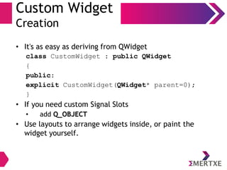 Custom Widget
Creation
• It's as easy as deriving from QWidget
class CustomWidget : public QWidget
{
public:
explicit CustomWidget(QWidget* parent=0);
}
• If you need custom Signal Slots
• add Q_OBJECT
• Use layouts to arrange widgets inside, or paint the
widget yourself.
 