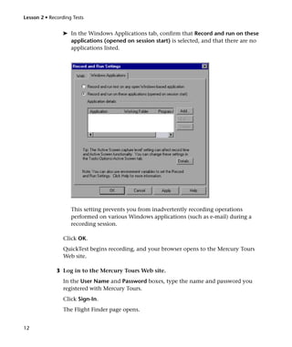 Lesson 2 • Recording Tests


                ➤ In the Windows Applications tab, confirm that Record and run on these
                  applications (opened on session start) is selected, and that there are no
                  applications listed.




                    This setting prevents you from inadvertently recording operations
                    performed on various Windows applications (such as e-mail) during a
                    recording session.

                 Click OK.
                 QuickTest begins recording, and your browser opens to the Mercury Tours
                 Web site.

              3 Log in to the Mercury Tours Web site.
                 In the User Name and Password boxes, type the name and password you
                 registered with Mercury Tours.
                 Click Sign-In.
                 The Flight Finder page opens.


12
 