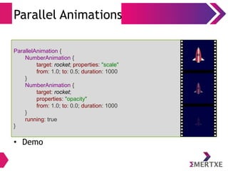 Parallel Animations
• Demo
ParallelAnimation {
NumberAnimation {
target: rocket; properties: "scale"
from: 1.0; to: 0.5; duration: 1000
}
NumberAnimation {
target: rocket;
properties: "opacity"
from: 1.0; to: 0.0; duration: 1000
}
running: true
}
 
