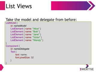 List Views
Take the model and delegate from before:
ListModel {
id: nameModel
ListElement { name: "Alice" }
ListElement { name: "Bob" }
ListElement { name: "Jane" }
ListElement { name: "Victor" }
ListElement { name: "Wendy" }
}
Component {
id: nameDelegate
Text {
text: name;
font.pixelSize: 32
}
}
 