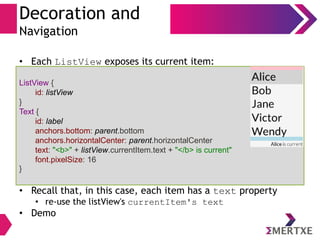 Decoration and
Navigation
• Each ListView exposes its current item:
• Recall that, in this case, each item has a text property
• re-use the listView's currentItem's text
• Demo
ListView {
id: listView
}
Text {
id: label
anchors.bottom: parent.bottom
anchors.horizontalCenter: parent.horizontalCenter
text: "<b>" + listView.currentItem.text + "</b> is current"
font.pixelSize: 16
}
 