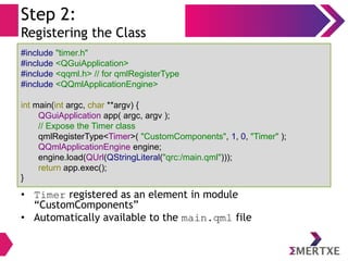 Step 2:
Registering the Class
• Timer registered as an element in module
“CustomComponents”
• Automatically available to the main.qml file
#include "timer.h"
#include <QGuiApplication>
#include <qqml.h> // for qmlRegisterType
#include <QQmlApplicationEngine>
int main(int argc, char **argv) {
QGuiApplication app( argc, argv );
// Expose the Timer class
qmlRegisterType<Timer>( "CustomComponents", 1, 0, "Timer" );
QQmlApplicationEngine engine;
engine.load(QUrl(QStringLiteral("qrc:/main.qml")));
return app.exec();
}
 