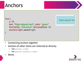 Anchors
• Connecting anchors together
• Anchors of other items are referred to directly
• Use parent.right
• Not parent.anchors.right
• Demo
Text {
y: 34
text: "Right-aligned text"; color: "green"
font.family: "Helvetica"; font.pixelSize: 32
anchors.right: parent.right
}
 