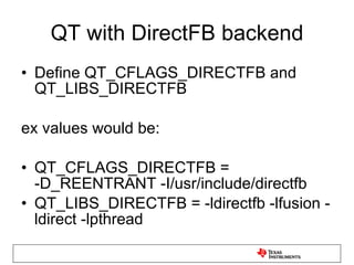 QT with DirectFB backend Define QT_CFLAGS_DIRECTFB and QT_LIBS_DIRECTFB ex values would be: QT_CFLAGS_DIRECTFB = -D_REENTRANT -I/usr/include/directfb QT_LIBS_DIRECTFB = -ldirectfb -lfusion -ldirect -lpthread 