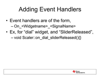 Adding Event Handlers Event handlers are of the form, On_<Widgetname>_<SignalName> Ex, for “dial” widget, and “SliderReleased”,  void Scaler::on_dial_sliderReleased(){} 