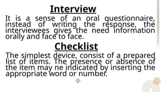 Interview
It is a sense of an oral questionnaire,
instead of writing the response, the
interviewees gives the need information
orally and face to face.
Checklist
The simplest device, consist of a prepared
list of items. The presence or absence of
the item may ne indicated by inserting the
appropriate word or number.
 