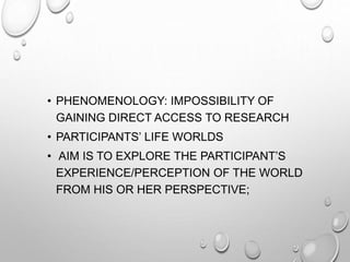 • PHENOMENOLOGY: IMPOSSIBILITY OF
GAINING DIRECT ACCESS TO RESEARCH
• PARTICIPANTS’ LIFE WORLDS
• AIM IS TO EXPLORE THE PARTICIPANT’S
EXPERIENCE/PERCEPTION OF THE WORLD
FROM HIS OR HER PERSPECTIVE;
 