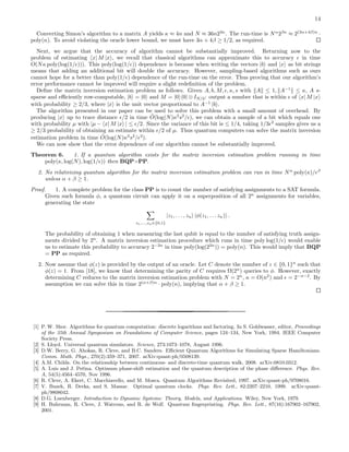 14
Converting Simon’s algorithm to a matrix A yields κ ≈ 4n and N ≈ 36n23n
. The run-time is Nα
2βκ
≈ 2(3α+4β)n
·
poly(n). To avoid violating the oracle lower bound, we must have 3α + 4β ≥ 1/2, as required.
Next, we argue that the accuracy of algorithm cannot be substantially improved. Returning now to the
problem of estimating x| M |x , we recall that classical algorithms can approximate this to accuracy ǫ in time
O(Nκ poly(log(1/ǫ))). This poly(log(1/ǫ)) dependence is because when writing the vectors |b and |x as bit strings
means that adding an additional bit will double the accuracy. However, sampling-based algorithms such as ours
cannot hope for a better than poly(1/ǫ) dependence of the run-time on the error. Thus proving that our algorithm’s
error performance cannot be improved will require a slight redeﬁnition of the problem.
Deﬁne the matrix inversion estimation problem as follows. Given A, b, M, ǫ, κ, s with A ≤ 1, A−1
≤ κ, A s-
sparse and eﬃciently row-computable, |b = |0 and M = |0 0| ⊗ IN/2: output a number that is within ǫ of x| M |x
with probability ≥ 2/3, where |x is the unit vector proportional to A−1
|b .
The algorithm presented in our paper can be used to solve this problem with a small amount of overhead. By
producing |x up to trace distance ǫ/2 in time ˜O(log(N)κ2
s2
/ǫ), we can obtain a sample of a bit which equals one
with probability µ with |µ − x| M |x | ≤ ǫ/2. Since the variance of this bit is ≤ 1/4, taking 1/3ǫ2
samples gives us a
≥ 2/3 probability of obtaining an estimate within ǫ/2 of µ. Thus quantum computers can solve the matrix inversion
estimation problem in time ˜O(log(N)κ2
s2
/ǫ3
).
We can now show that the error dependence of our algorithm cannot be substantially improved.
Theorem 6. 1. If a quantum algorithm exists for the matrix inversion estimation problem running in time
poly(κ, log(N), log(1/ǫ)) then BQP=PP.
2. No relativizing quantum algorithm for the matrix inversion estimation problem can run in time Nα
poly(κ)/ǫβ
unless α + β ≥ 1.
Proof. 1. A complete problem for the class PP is to count the number of satisfying assignments to a SAT formula.
Given such formula φ, a quantum circuit can apply it on a superposition of all 2n
assignments for variables,
generating the state
z1,...,zn∈{0,1}
|z1, . . . , zn |φ(z1, . . . zn) .
The probability of obtaining 1 when measuring the last qubit is equal to the number of satisfying truth assign-
ments divided by 2n
. A matrix inversion estimation procedure which runs in time poly log(1/ǫ) would enable
us to estimate this probability to accuracy 2−2n
in time poly(log(22n
)) = poly(n). This would imply that BQP
= PP as required.
2. Now assume that φ(z) is provided by the output of an oracle. Let C denote the number of z ∈ {0, 1}n
such that
φ(z) = 1. From [18], we know that determining the parity of C requires Ω(2n
) queries to φ. However, exactly
determining C reduces to the matrix inversion estimation problem with N = 2n
, κ = O(n2
) and ǫ = 2−n−2
. By
assumption we can solve this in time 2(α+β)n
· poly(n), implying that α + β ≥ 1.
[1] P. W. Shor. Algorithms for quantum computation: discrete logarithms and factoring. In S. Goldwasser, editor, Proceedings
of the 35th Annual Symposium on Foundations of Computer Science, pages 124–134, New York, 1994. IEEE Computer
Society Press.
[2] S. Lloyd. Universal quantum simulators. Science, 273:1073–1078, August 1996.
[3] D.W. Berry, G. Ahokas, R. Cleve, and B.C. Sanders. Eﬃcient Quantum Algorithms for Simulating Sparse Hamiltonians.
Comm. Math. Phys., 270(2):359–371, 2007. arXiv:quant-ph/0508139.
[4] A.M. Childs. On the relationship between continuous- and discrete-time quantum walk, 2008. arXiv:0810.0312.
[5] A. Luis and J. Peˇrina. Optimum phase-shift estimation and the quantum description of the phase diﬀerence. Phys. Rev.
A, 54(5):4564–4570, Nov 1996.
[6] R. Cleve, A. Ekert, C. Macchiavello, and M. Mosca. Quantum Algorithms Revisited, 1997. arXiv:quant-ph/9708016.
[7] V. Buzek, R. Derka, and S. Massar. Optimal quantum clocks. Phys. Rev. Lett., 82:2207–2210, 1999. arXiv:quant-
ph/9808042.
[8] D.G. Luenberger. Introduction to Dynamic Systems: Theory, Models, and Applications. Wiley, New York, 1979.
[9] H. Buhrman, R. Cleve, J. Watrous, and R. de Wolf. Quantum ﬁngerprinting. Phys. Rev. Lett., 87(16):167902–167902,
2001.
 