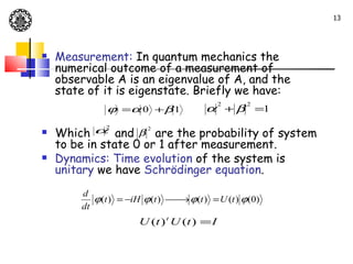 13




   Measurement: In quantum mechanics the
    numerical outcome of a measurement of
    observable A is an eigenvalue of A, and the
    state of it is eigenstate. Briefly we have:
                                            2   2
              ϕ =α 0 + β 1            α + β =1

   Which  α2   and β are the probability of system
                        2


    to be in state 0 or 1 after measurement.
   Dynamics: Time evolution of the system is
    unitary we have Schrödinger equation.
        d
           ϕ(t ) = −iH ϕ(t )  → ϕ(t ) = U (t ) ϕ(0)
                             
        dt
                      U (t ) t U (t ) = I
 