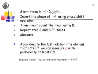 31

                                   1
1.   Start state is       ϕ =∑
                            x .
                        x N
2.   Invert the phase of a using phase shift
     operator.
3.   Then invert about the mean using D.
4.   Repeat step 2 and 3 N times.
5.   Measure.

    According to the last relation it is obvious
     that after N we can measure a with
     probability at least 0.5.

     Running Time of The Grover Search Algorithm = O   ( N ).
 