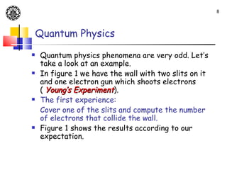 8




    Quantum Physics
   Quantum physics phenomena are very odd. Let’s
    take a look at an example.
   In figure 1 we have the wall with two slits on it
    and one electron gun which shoots electrons
    ( Young’s Experiment).
   The first experience:
    Cover one of the slits and compute the number
    of electrons that collide the wall.
   Figure 1 shows the results according to our
    expectation.
 