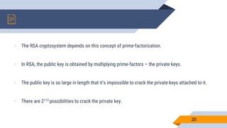 • The RSA cryptosystem depends on this concept of prime-factorization.
• In RSA, the public key is obtained by multiplying prime-factors – the private keys.
• The public key is so large in length that it’s impossible to crack the private keys attached to it.
• There are 2112 possibilities to crack the private key.
20
 