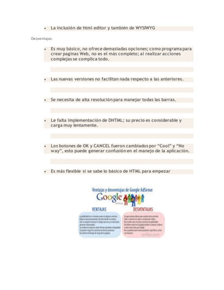  La inclusión de html editor y también de WYSIWYG
Desventajas:
 Es muy básico, no ofrece demasiadas opciones; como programa para
crear paginas Web, no es el más completo; al realizar acciones
complejas se complica todo.
 Las nuevas versiones no facilitan nada respecto a las anteriores.
 Se necesita de alta resolución para manejar todas las barras.
 Le falta implementación de DHTML; su precio es considerable y
carga muy lentamente.
 Los botones de OK y CANCEL fueron cambiados por “Cool” y “No
way”, esto puede generar confusión en el manejo de la aplicación.
 Es más flexible si se sabe lo básico de HTML para empezar
 