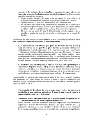 A pesar de los reclamos de la compañía, es simplemente incorrecto que no
       ocurrirán impactos significativos como resultado del proyecto. Como mínimo
       ocurrirán los siguientes impactos:
       o Varios actuales usuarios del agua verán su monto de agua reducido y
          posiblemente requerirán un cambio de métodos de irrigación y los cultivos.
       o Los manantiales a lo largo de la desviación del río Asana se secarán.
       o La calidad del agua superficial y subterránea será degradada por la liberación de
          contaminantes proveniente de los relaves, roca de desmonte, las paredes del tajo
          y del lago (explosivos, combustibles, aceites y otras compuestos orgánicos).
       o El desvío de las aguas del área de Chilota tendrá impactos negativos en la
          cantidad y calidad de agua de esta región y posiblemente en la cuenca del
          Tambo.

Actualmente, los contribuyentes peruanos soportan la carga de estos impactos a largo plazo.
Esto representa un subsidio indirecto a la minería en el Perú.

       Es extremadamente probable que gran parte del desmonte de roca, relaves y
       roca proveniente de las paredes y pisos del tajo produzcan infiltraciones
       contaminantes, causando degradación en los recursos de agua local –superficiales
       y subterráneas. Los datos indican claramente que gran parte del mineral y la roca de
       desecho minada probablemente generarán ácido y movilizarán metales y otros
       constituyentes químicos hacia el entorno. Una vez que la generación de ácido, en
       estos desechos, ha empezado estos pueden continuar causando contaminación por
       décadas o incluso cientos de años como mínimo, luego que la mina cierre.

       La calidad de agua en el lago que se formará en el tajo será degradada por la
       combinación de generación de ácido y procesos de evapoconcentración. No hay
       ejemplos a largo plazo en la literatura técnica que puedan demostrar un tratamiento
       exitoso en este tipo de lagos contaminados haciendo uso de los métodos propuestos
       por Quellaveco – especialmente en tajos con esta geología y de esta magnitud.

La profundidad del tajo será más de dos veces la altura de las Torres Gemelas! Tendrá un
área aproximada de 4.1Km2. Luego del cierre de la mina, el tajo será llenado con agua
formando un lago con una profundidad máxima cercana a los 384 m. (las torres gemelas
tenían una altura de 405 m.)


       Una degradación de calidad de agua a largo plazo requiere de una costosa
       instalación de una planta de tratamiento de agua, la cual requerirá operar a
       perpetuidad luego del cierre de la mina.

       Numerosos actores han manifestado que el proceso general de aprobación del
       EIA ha sido conducido con una transparencia inadecuada.
       Parece ser que no los actores no han sido permitidos de participar adecuadamente en
       el proceso de decisión. Adicionalmente, el acceso a las copias completas del EIA y
       documentos relacionados ha sido limitado y la distribución no ha sido extensa; en
       las presentaciones públicas no se han presentado datos u opiniones independientes


                                            4
 