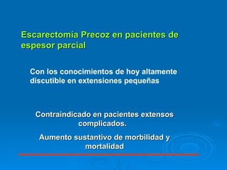 Escarectomía Precoz en pacientes de espesor parcial Con los conocimientos de hoy altamente discutible en extensiones pequeñas  Contraindicado en pacientes extensos complicados.  Aumento sustantivo de morbilidad y mortalidad 