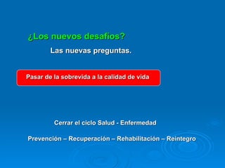 ¿Los nuevos desafíos? Las nuevas preguntas. Pasar de la sobrevida a la calidad de vida Cerrar el ciclo Salud - Enfermedad Prevención – Recuperación – Rehabilitación – Reintegro  