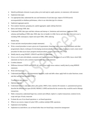  Identify problematic elements in query plans; pivot and unpivot; apply operator; cte statement; with statement
 Implement data types
 Use appropriate data; understand the uses and limitations of each data type; impact of GUID (newid,
newsequentialid) on database performance, when to use what data type for columns
 Implement aggregate queries
 New analytic functions; grouping sets; spatial aggregates; apply ranking functions
 Query and manage XML data
 Understand XML data types and their schemas and interop w/, limitations and restrictions; implement XML
schemas and handling of XML data; XML data: how to handle it in SQL Server and when and when not to use it,
including XML namespaces; import and export XML; XML indexing
Modify Data
 Create and alter stored procedures (simple statements)
 Write a stored procedure to meet a given set of requirements; branching logic; create stored procedures and other
programmatic objects; techniques for developing stored procedures; different types of storeproc result; create stored
procedure for data access layer; program stored procedures, triggers, functions with T-SQL
 Modify data by using INSERT, UPDATE and DELETE statements
 Given a set of code with defaults, constraints and triggers, determine the output of a set of DDL; know which SQL
statements are best to solve common requirements; use output statement
 Combine datasets
 Difference between UNION and UNION all; case versus isnull versus coalesce; modify data by using MERGE
statements
 Work with functions
 Understand deterministic, non-deterministic functions; scalar and table values; apply built-in scalar functions; create
and alter user-defined functions (UDFs)
Troubleshoot and optimize
 Optimize queries
 Understand statistics; read query plans; plan guides; DMVs; hints; statistics IO; dynamic vs. parameterized queries;
describe the different join types (HASH, MERGE, LOOP) and describe the scenarios they would be used in Manage
transactions
 Mark a transaction; understand begin tran, commit and rollback; implicit vs explicit transactions; isolation levels;
scope and type of locks; trancount
 Evaluate the use of row-based operations vs. set-based operations
 When to use cursors; impact of scalar UDFs; combine multiple DML operations
 Implement error handling
 Implement try/catch/throw; use set-based rather than row-based logic; transaction management
 