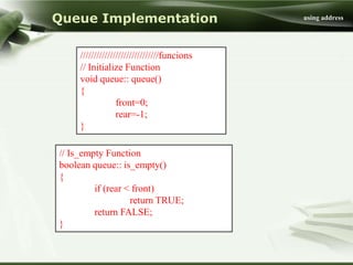 Queue Implementation                         using address




     /////////////////////////////funcions
     // Initialize Function
     void queue:: queue()
     {
                  front=0;
                  rear=-1;
     }

// Is_empty Function
boolean queue:: is_empty()
{
         if (rear < front)
                   return TRUE;
         return FALSE;
}
 