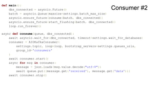 def main():
dbs_connected = asyncio.Future()
batch = asyncio.Queue(maxsize=settings.batch_max_size)
asyncio.ensure_future(consume(batch, dbs_connected))
asyncio.ensure_future(start_flushing(batch, dbs_connected))
loop.run_forever()
async def consume(queue, dbs_connected):
await asyncio.wait_for(dbs_connected, timeout=settings.wait_for_databases)
consumer = AIOKafkaConsumer(
settings.topic, loop=loop, bootstrap_servers=settings.queues_urls,
group_id='consumers'
)
await consumer.start()
async for msg in consumer:
message = json.loads(msg.value.decode("utf-8"))
await queue.put((message.get('received'), message.get('data')))
await consumer.stop()
Consumer #2
 