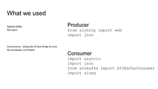 What we used
Apache Kafka
Not ujson
Concurrency - doing lots of slow things at once.
No processes, no threads.
Producer
from aiohttp import web
import json
Consumer
import asyncio
import json
from aiokafka import AIOKafkaConsumer
import aiopg
 