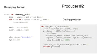 Destroying the loop
async def destroy_all():
loop = asyncio.get_event_loop()
for task in asyncio.Task.all_tasks():
task.cancel()
await loop.stop()
await loop.close()
slog.debug("Exiting.")
sys.exit()
def get_kafka_producer():
loop = asyncio.get_event_loop()
producer = AIOKafkaProducer(
loop=loop,
bootstrap_servers=settings.queues_urls,
request_timeout_ms=settings.kafka_timeout,
retry_backoff_ms=1000)
loop.run_until_complete(producer.start())
return producer
Getting producer
Producer #2
 
