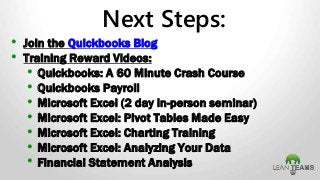 • Join the Quickbooks Blog
• Training Reward Videos:
• Quickbooks: A 60 Minute Crash Course
• Quickbooks Payroll
• Microsoft Excel (2 day in-person seminar)
• Microsoft Excel: Pivot Tables Made Easy
• Microsoft Excel: Charting Training
• Microsoft Excel: Analyzing Your Data
• Financial Statement Analysis
Next Steps:
 