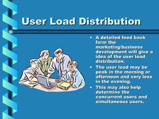 User Load Distribution A detailed feed back form the marketing/business development will give a idea of the user load distribution.  The user load may be peak in the morning or afternoon and very less in the evening. This may also help determine the concurrent users and simultaneous users. 