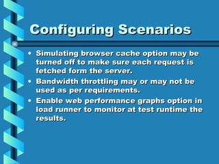 Configuring Scenarios Simulating browser cache option may be turned off to make sure each request is fetched form the server. Bandwidth throttling may or may not be used as per requirements. Enable web performance graphs option in load runner to monitor at test runtime the results. 