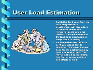 User Load Estimation A detailed feed back form the marketing/business development will give a idea of the user load or the number of users using the product. This will determine the load to be used against the product in testing. An inexperienced staff may configure a load test to simulate 1000 v-user but user base for the application may be not more than 400. This may result in licenses being lost for the v-user and time and efforts as well. 