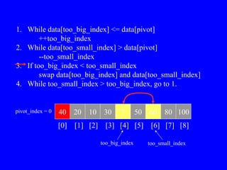 1. While data[too_big_index] <= data[pivot]
++too_big_index
2. While data[too_small_index] > data[pivot]
--too_small_index
3. If too_big_index < too_small_index
swap data[too_big_index] and data[too_small_index]
4. While too_small_index > too_big_index, go to 1.
40 20 10 30 7 50 60 80 100
pivot_index = 0
[0] [1] [2] [3] [4] [5] [6] [7] [8]
too_big_index too_small_index
 