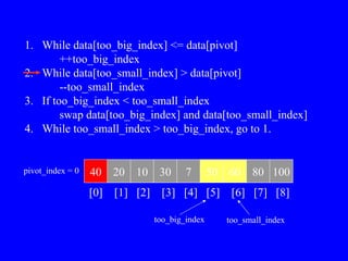 1. While data[too_big_index] <= data[pivot]
++too_big_index
2. While data[too_small_index] > data[pivot]
--too_small_index
3. If too_big_index < too_small_index
swap data[too_big_index] and data[too_small_index]
4. While too_small_index > too_big_index, go to 1.
40 20 10 30 7 50 60 80 100
pivot_index = 0
[0] [1] [2] [3] [4] [5] [6] [7] [8]
too_big_index too_small_index
 