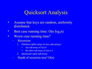 Quicksort Analysis
• Assume that keys are random, uniformly
distributed.
• Best case running time: O(n log2n)
• Worst case running time?
– Recursion:
1. Partition splits array in two sub-arrays:
• one sub-array of size 0
• the other sub-array of size n-1
2. Quicksort each sub-array
– Depth of recursion tree? O(n)
 