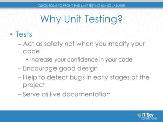 QUICK TOUR TO FRONT-END UNIT TESTING USING JASMINE 
Why Unit Testing? 
• Tests 
– Act as safety net when you modify your 
code 
• Increase your confidence in your code 
– Encourage good design 
– Help to detect bugs in early stages of the 
project 
– Serve as live documentation 
 
