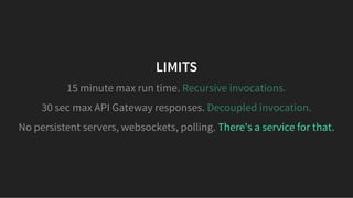 LIMITSLIMITS
There's a service for that.
15 minute max run time. Recursive invocations.
30 sec max API Gateway responses. Decoupled invocation.
No persistent servers, websockets, polling.
 