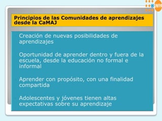 Principios de las Comunidades de aprendizajes desde la CaMAJCreación de nuevas posibilidades de aprendizajesOportunidad de aprender dentro y fuera de la escuela, desde la educación no formal e informalAprender con propósito, con una finalidad compartidaAdolescentes y jóvenes tienen altas expectativas sobre su aprendizaje